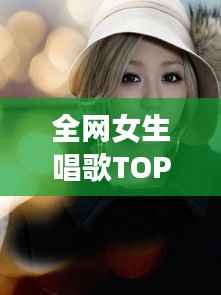 全网女生唱歌TOP10,声音之美,感动心灵之选