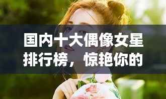 国内十大偶像女星排行榜，惊艳你的眼球！